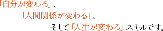 「自分が変わる」、「人間関係が変わる」、そして「人生が変わる」スキルです。