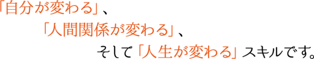 「自分が変わる」、「人間関係が変わる」、そして「人生が変わる」スキルです。